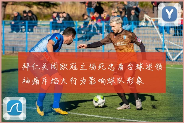 拜仁关闭欧冠主场死忠看台球迷领袖痛斥焰火行为影响球队形象