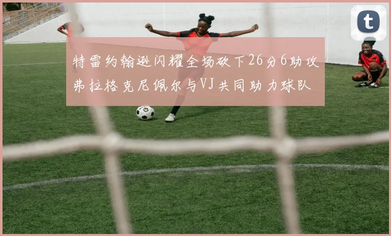 特雷约翰逊闪耀全场砍下26分6助攻弗拉格克尼佩尔与VJ共同助力球队表现出色
