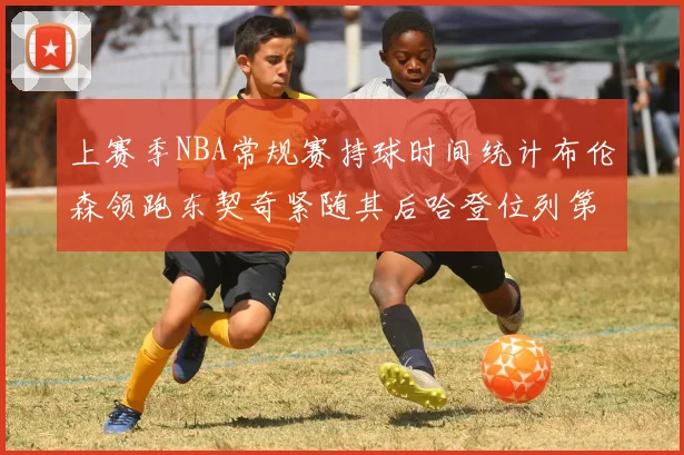 上赛季NBA常规赛持球时间统计布伦森领跑东契奇紧随其后哈登位列第四
