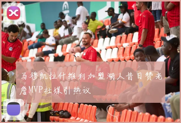 马穆凯拉什维利加盟湖人昔日赞老詹MVP社媒引热议