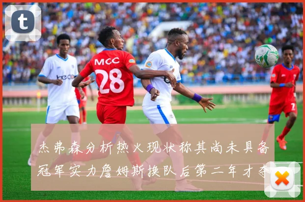 杰弗森分析热火现状称其尚未具备冠军实力詹姆斯换队后第二年才夺冠
