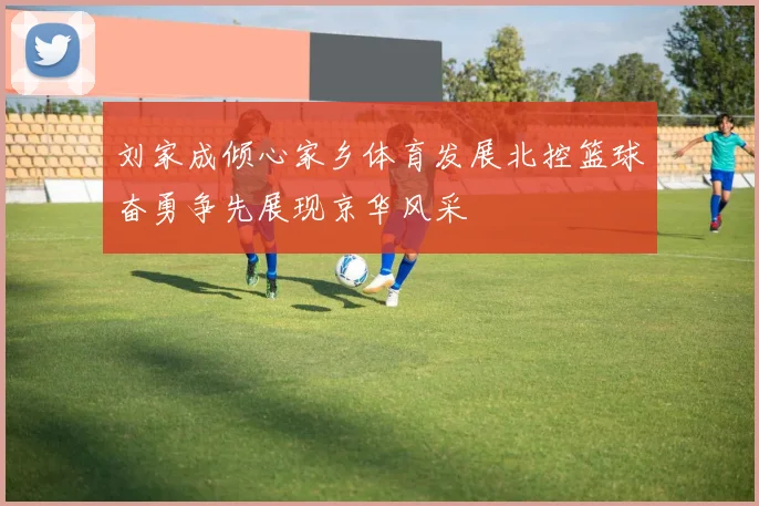 刘家成倾心家乡体育发展北控篮球奋勇争先展现京华风采