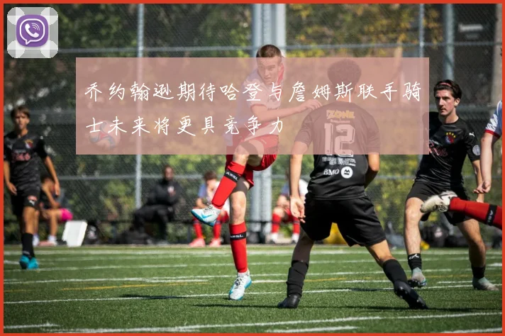 乔约翰逊期待哈登与詹姆斯联手骑士未来将更具竞争力