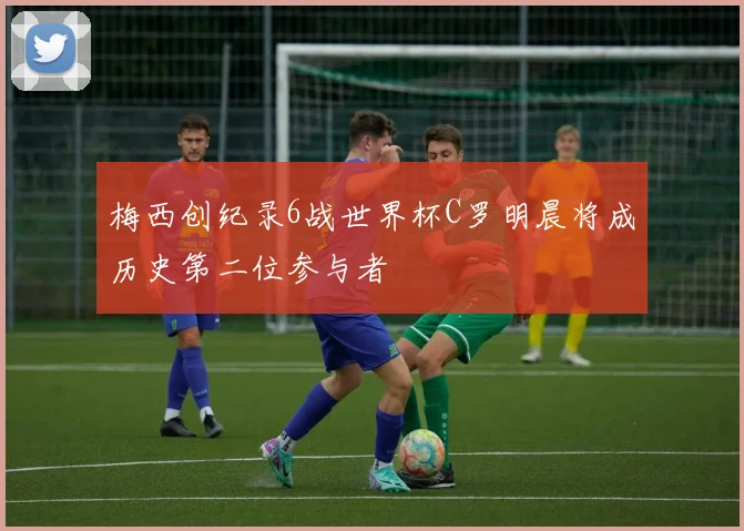 梅西创纪录6战世界杯C罗明晨将成历史第二位参与者