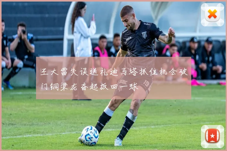 王大雷失误送礼迪马塔抓住机会破门铜梁龙奋起扳回一球