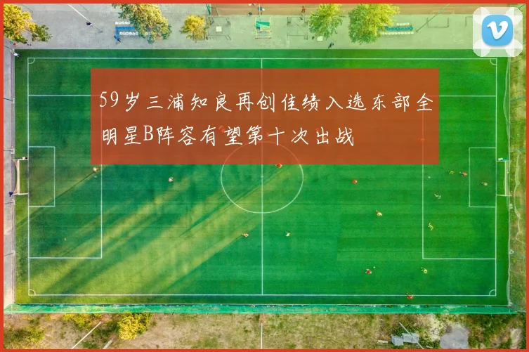 59岁三浦知良再创佳绩入选东部全明星B阵容有望第十次出战