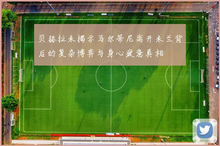 贝赫拉米揭示马尔蒂尼离开米兰背后的复杂博弈与身心疲惫真相