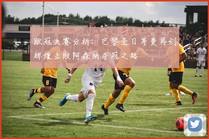 欧冠决赛分析：巴黎圣日耳曼再创辉煌击败阿森纳夺冠之路