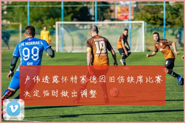 卢伟透露怀特塞德因旧伤缺席比赛决定临时做出调整