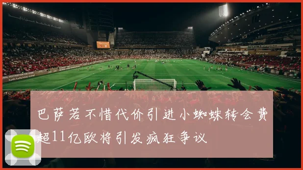 巴萨若不惜代价引进小蜘蛛转会费超11亿欧将引发疯狂争议
