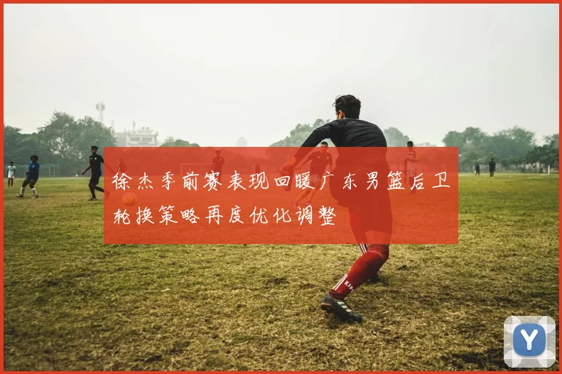 徐杰季前赛表现回暖广东男篮后卫轮换策略再度优化调整