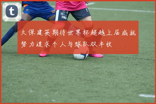 久保建英期待世界杯超越上届成就努力追求个人与球队双丰收