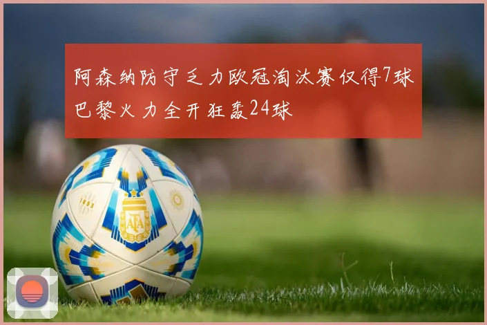 阿森纳防守乏力欧冠淘汰赛仅得7球巴黎火力全开狂轰24球
