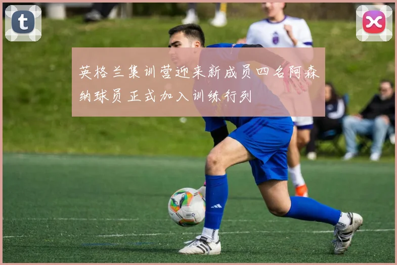 英格兰集训营迎来新成员四名阿森纳球员正式加入训练行列