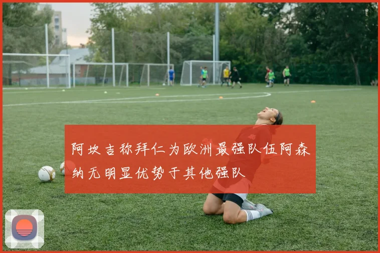 阿坎吉称拜仁为欧洲最强队伍阿森纳无明显优势于其他强队