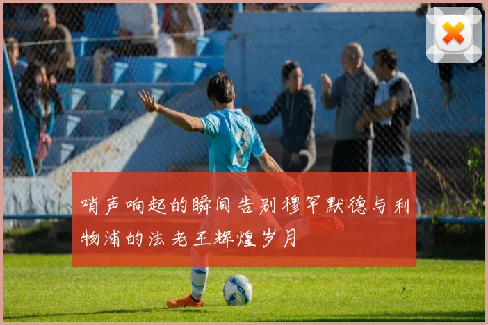 哨声响起的瞬间告别穆罕默德与利物浦的法老王辉煌岁月