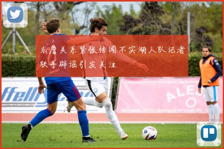 东詹关系紧张传闻不实湖人队记者联手辟谣引发关注