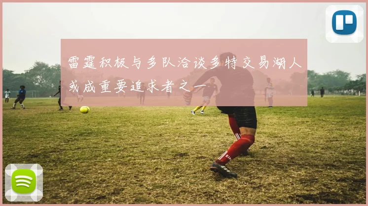 雷霆积极与多队洽谈多特交易湖人或成重要追求者之一