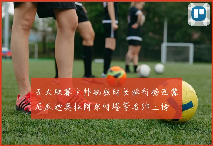 五大联赛主帅执教时长排行榜西蒙尼瓜迪奥拉阿尔特塔等名帅上榜