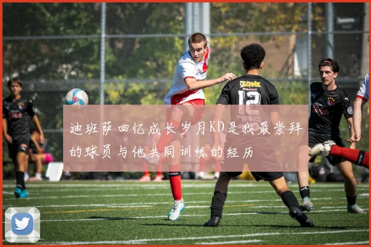 迪班萨回忆成长岁月KD是我最崇拜的球员与他共同训练的经历