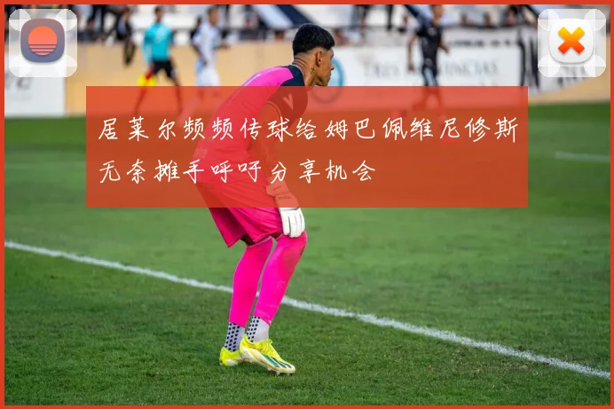 居莱尔频频传球给姆巴佩维尼修斯无奈摊手呼吁分享机会
