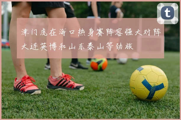 津门虎在海口热身赛阵容强大对阵大连英博和山东泰山等劲旅